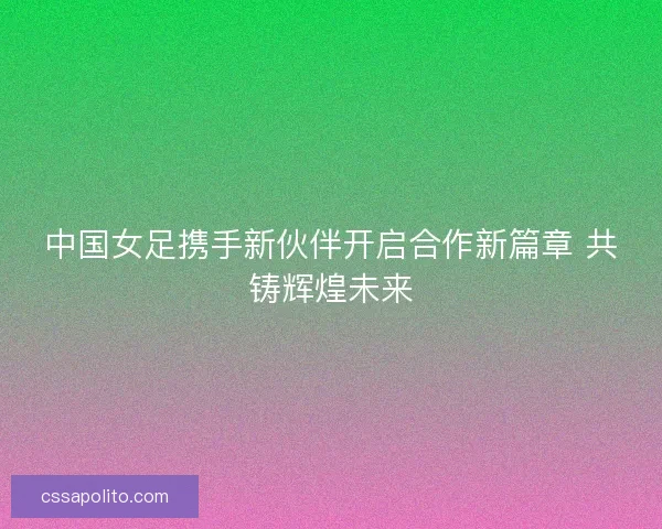 中国女足携手新伙伴开启合作新篇章 共铸辉煌未来