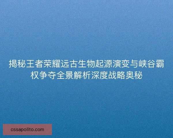 揭秘王者荣耀远古生物起源演变与峡谷霸权争夺全景解析深度战略奥秘