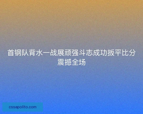 首钢队背水一战展顽强斗志成功扳平比分震撼全场