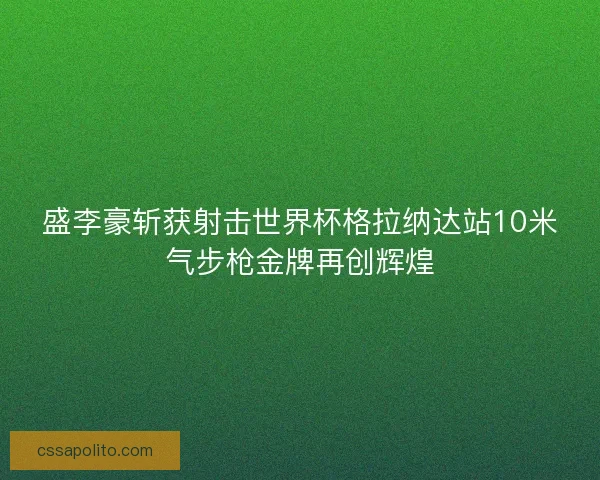 盛李豪斩获射击世界杯格拉纳达站10米气步枪金牌再创辉煌