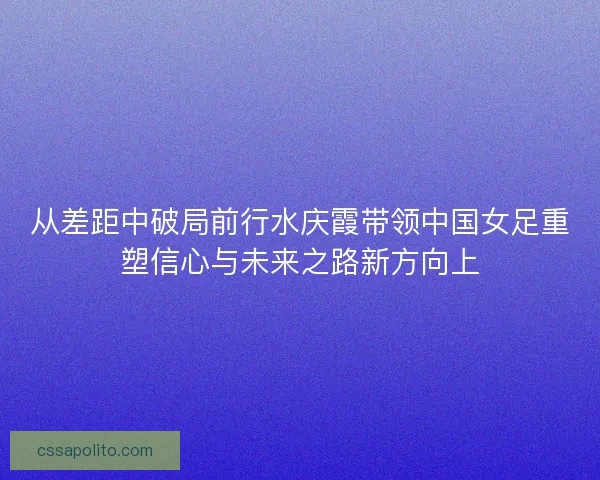 从差距中破局前行水庆霞带领中国女足重塑信心与未来之路新方向上 从差距中破局前行水庆霞带领中国女足重塑信心与未来之路新方向上