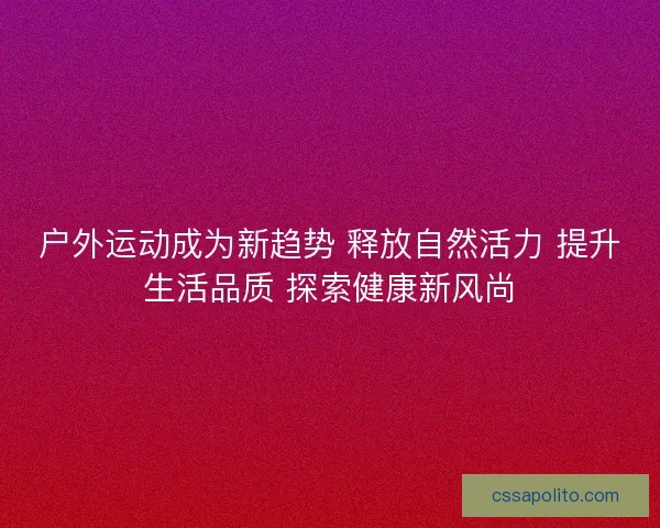 户外运动成为新趋势 释放自然活力 提升生活品质 探索健康新风尚